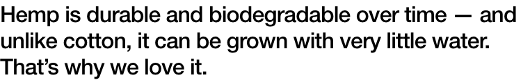Hemp is durable and biodegradable over time ΓÇö and unlike cotton, it can be grown with very little water. ThatΓÇÖs why we love it.